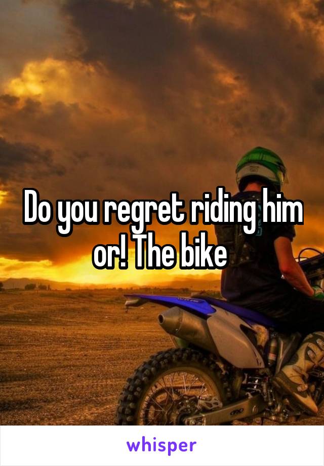 Do you regret riding him or! The bike 