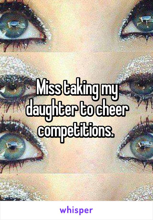 Miss taking my daughter to cheer competitions. 