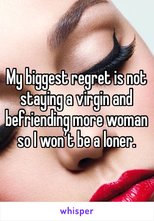 My biggest regret is not staying a virgin and befriending more woman so I won’t be a loner. 