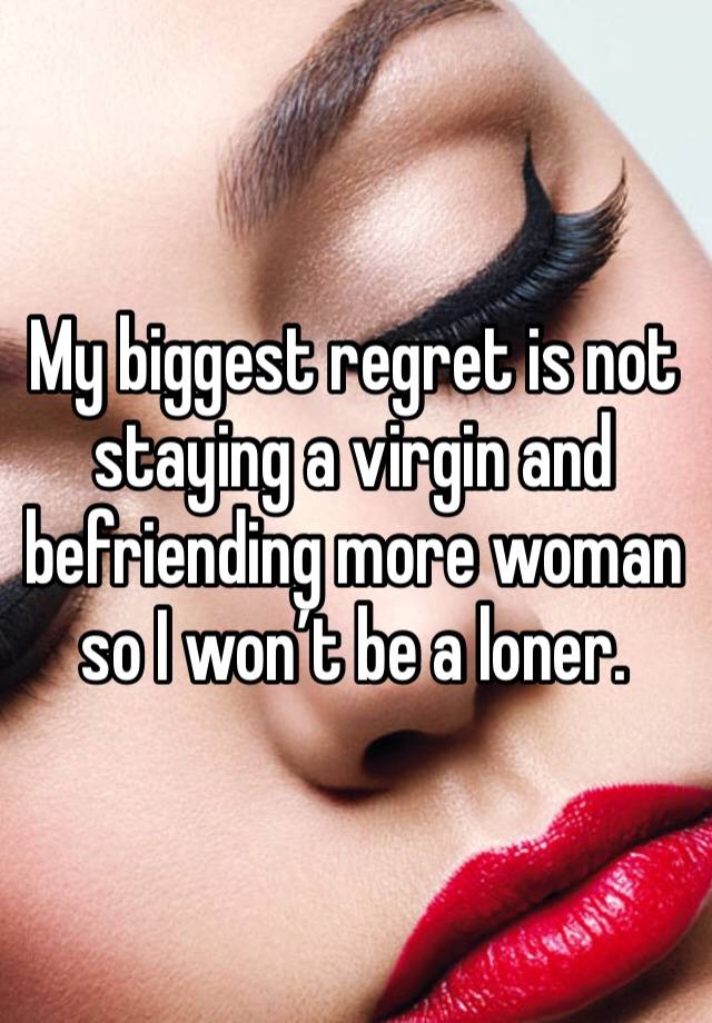 My biggest regret is not staying a virgin and befriending more woman so I won’t be a loner. 