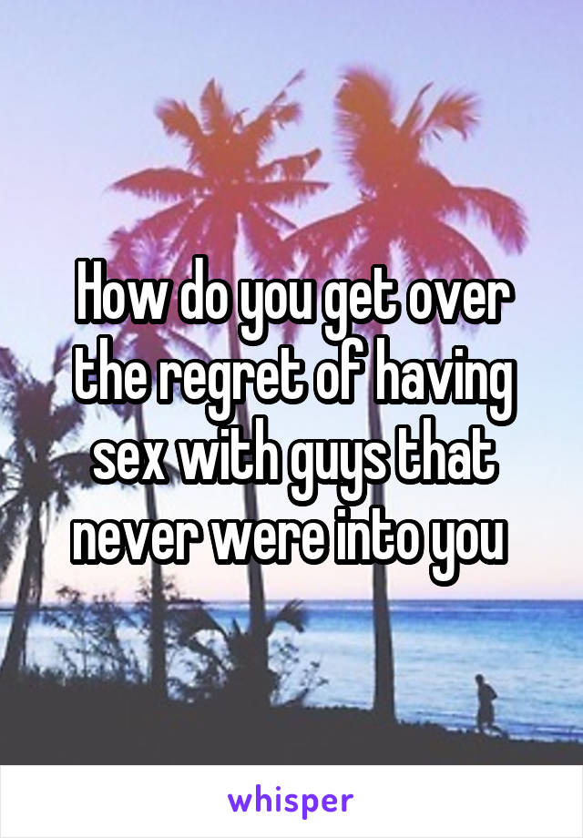 How do you get over the regret of having sex with guys that never were into you 