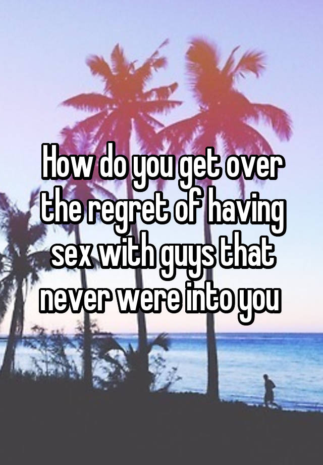 How do you get over the regret of having sex with guys that never were into you 