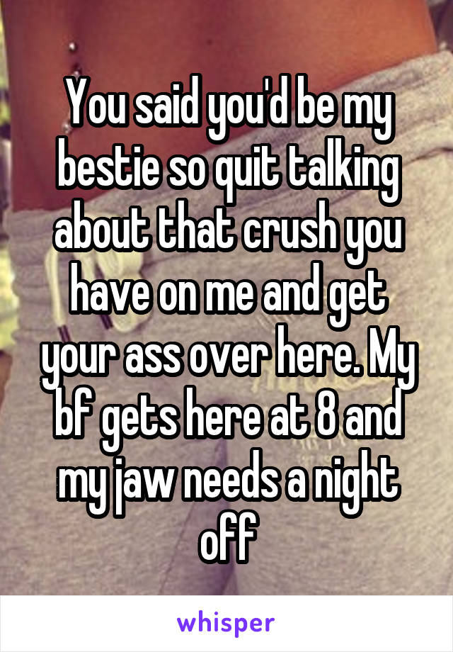 You said you'd be my bestie so quit talking about that crush you have on me and get your ass over here. My bf gets here at 8 and my jaw needs a night off