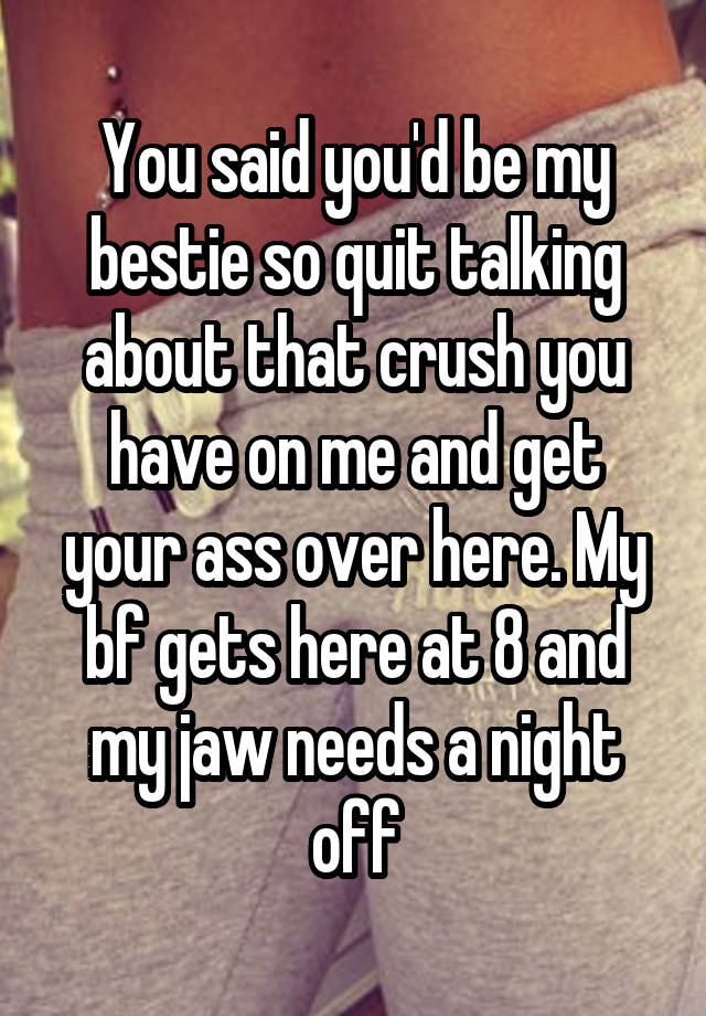 You said you'd be my bestie so quit talking about that crush you have on me and get your ass over here. My bf gets here at 8 and my jaw needs a night off