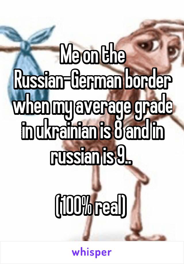 Me on the Russian-German border when my average grade in ukrainian is 8 and in russian is 9.. 

(100% real) 