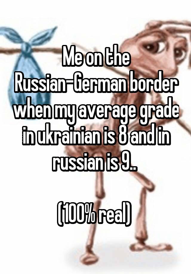 Me on the Russian-German border when my average grade in ukrainian is 8 and in russian is 9.. 

(100% real) 