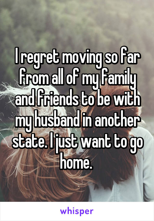 I regret moving so far from all of my family and friends to be with my husband in another state. I just want to go home. 