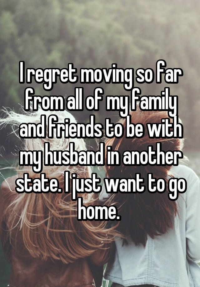 I regret moving so far from all of my family and friends to be with my husband in another state. I just want to go home. 