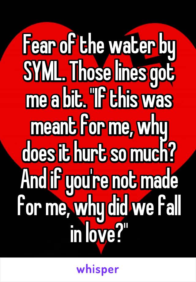 Fear of the water by SYML. Those lines got me a bit. "If this was meant for me, why does it hurt so much? And if you're not made for me, why did we fall in love?"