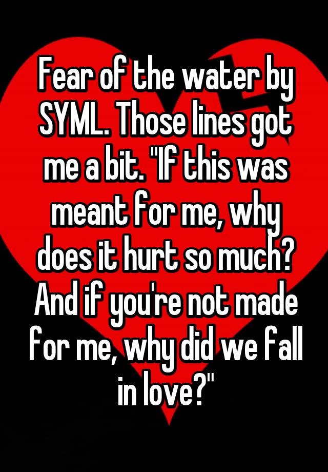 Fear of the water by SYML. Those lines got me a bit. "If this was meant for me, why does it hurt so much? And if you're not made for me, why did we fall in love?"