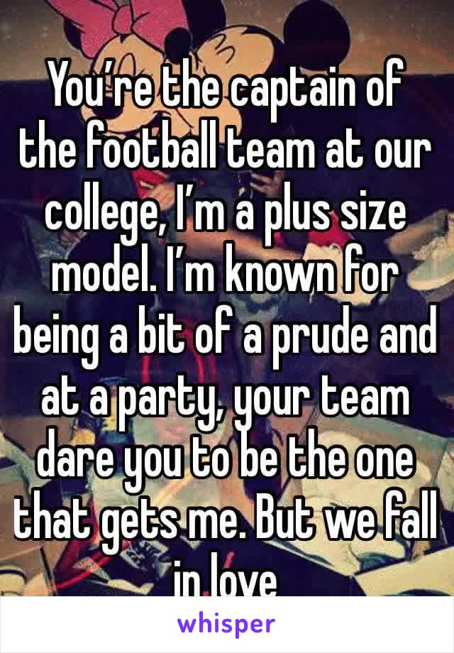 You’re the captain of the football team at our college, I’m a plus size model. I’m known for being a bit of a prude and at a party, your team dare you to be the one that gets me. But we fall in love