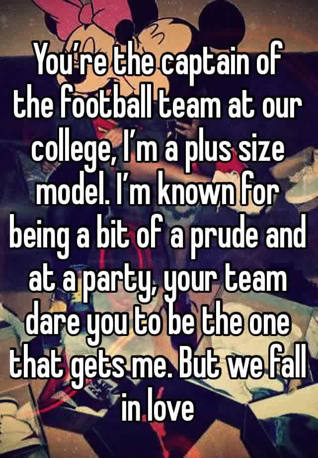 You’re the captain of the football team at our college, I’m a plus size model. I’m known for being a bit of a prude and at a party, your team dare you to be the one that gets me. But we fall in love