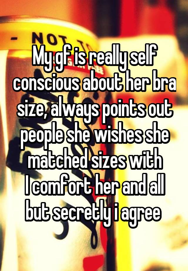 My gf is really self conscious about her bra size, always points out people she wishes she matched sizes with
I comfort her and all but secretly i agree 