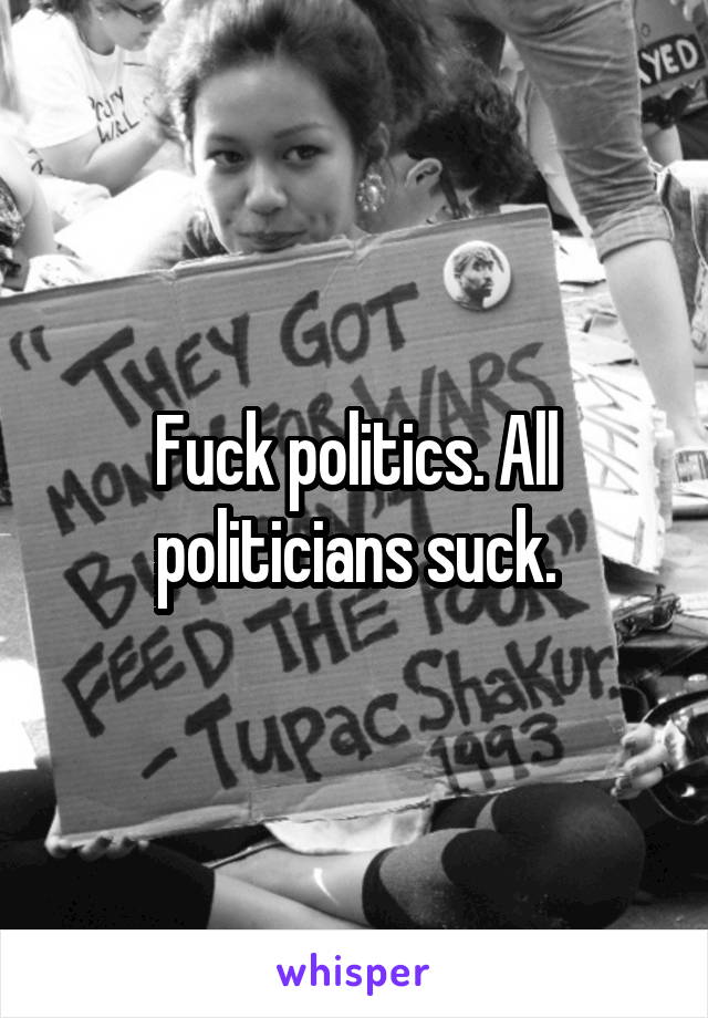 Fuck politics. All politicians suck.