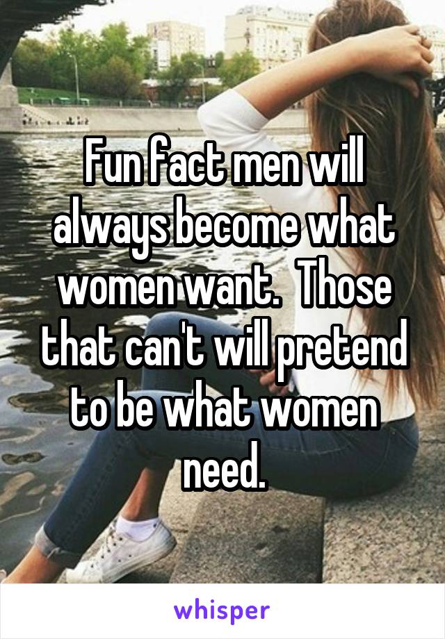 Fun fact men will always become what women want.  Those that can't will pretend to be what women need.