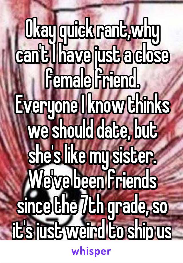 Okay quick rant,why can't I have just a close female friend. Everyone I know thinks we should date, but she's like my sister. We've been friends since the 7th grade, so it's just weird to ship us