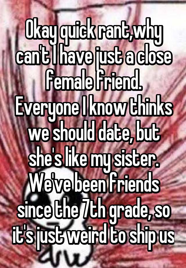 Okay quick rant,why can't I have just a close female friend. Everyone I know thinks we should date, but she's like my sister. We've been friends since the 7th grade, so it's just weird to ship us