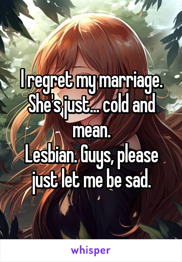 I regret my marriage. She's just... cold and mean.
Lesbian. Guys, please just let me be sad.