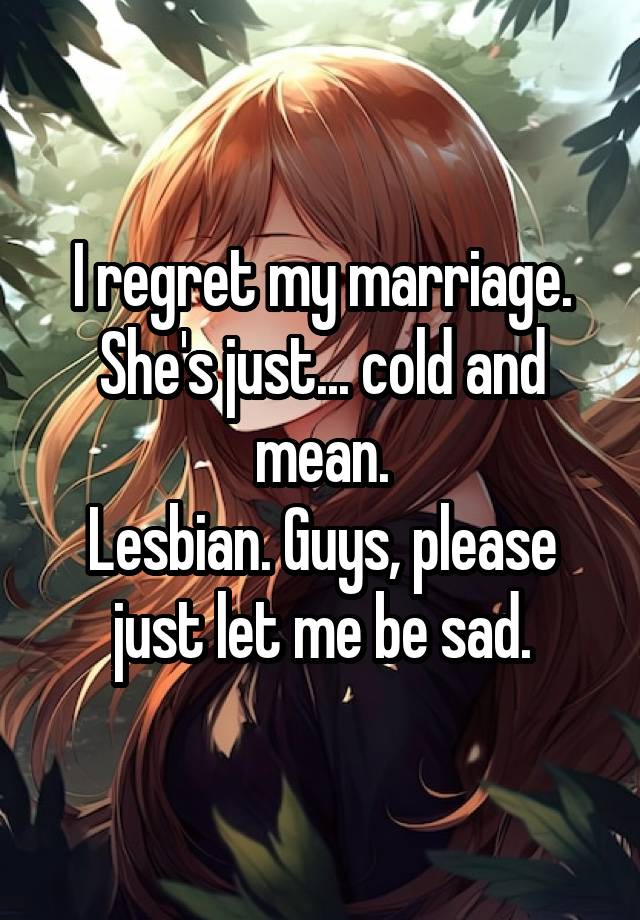 I regret my marriage. She's just... cold and mean.
Lesbian. Guys, please just let me be sad.