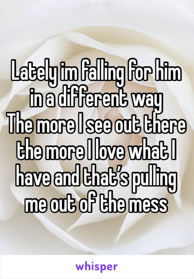 Lately im falling for him in a different way
The more I see out there the more I love what I have and that’s pulling me out of the mess