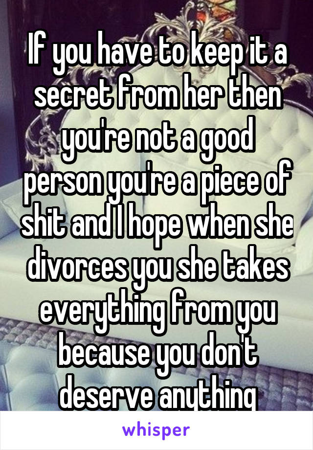 If you have to keep it a secret from her then you're not a good person you're a piece of shit and I hope when she divorces you she takes everything from you because you don't deserve anything