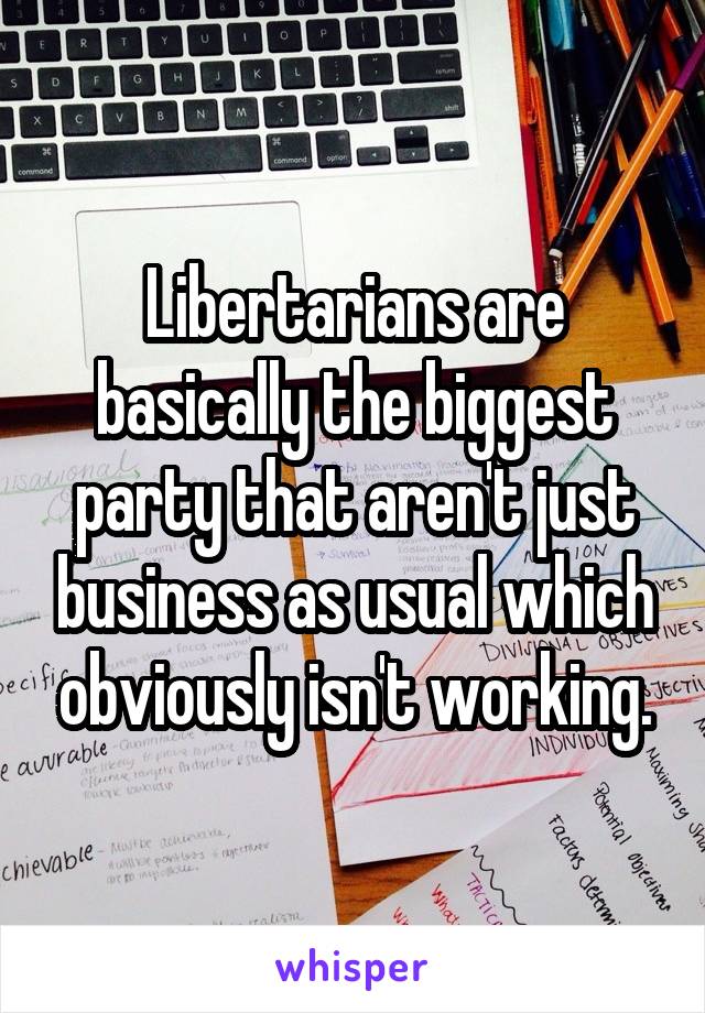 Libertarians are basically the biggest party that aren't just business as usual which obviously isn't working.