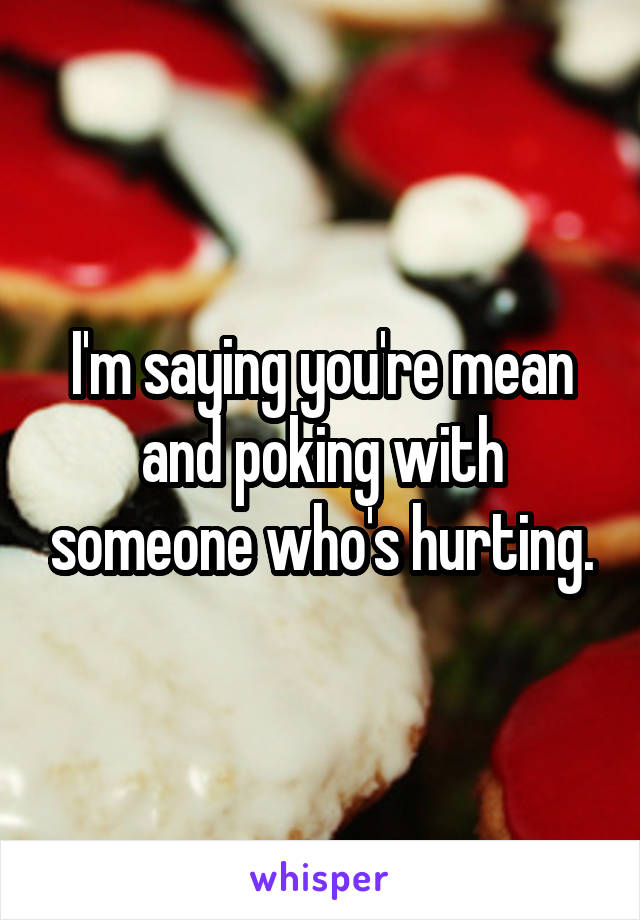 I'm saying you're mean and poking with someone who's hurting.