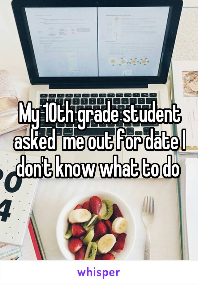 My 10th grade student asked  me out for date I don't know what to do 