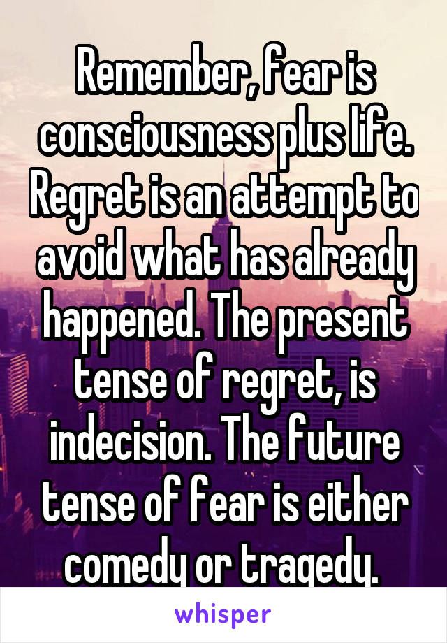 Remember, fear is consciousness plus life. Regret is an attempt to avoid what has already happened. The present tense of regret, is indecision. The future tense of fear is either comedy or tragedy. 