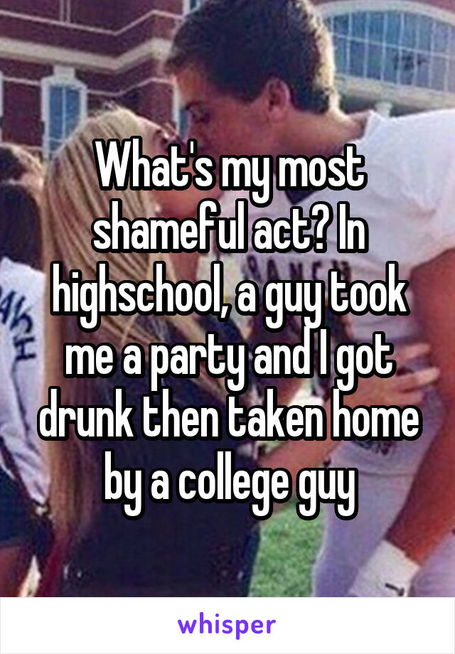 What's my most shameful act? In highschool, a guy took me a party and I got drunk then taken home by a college guy