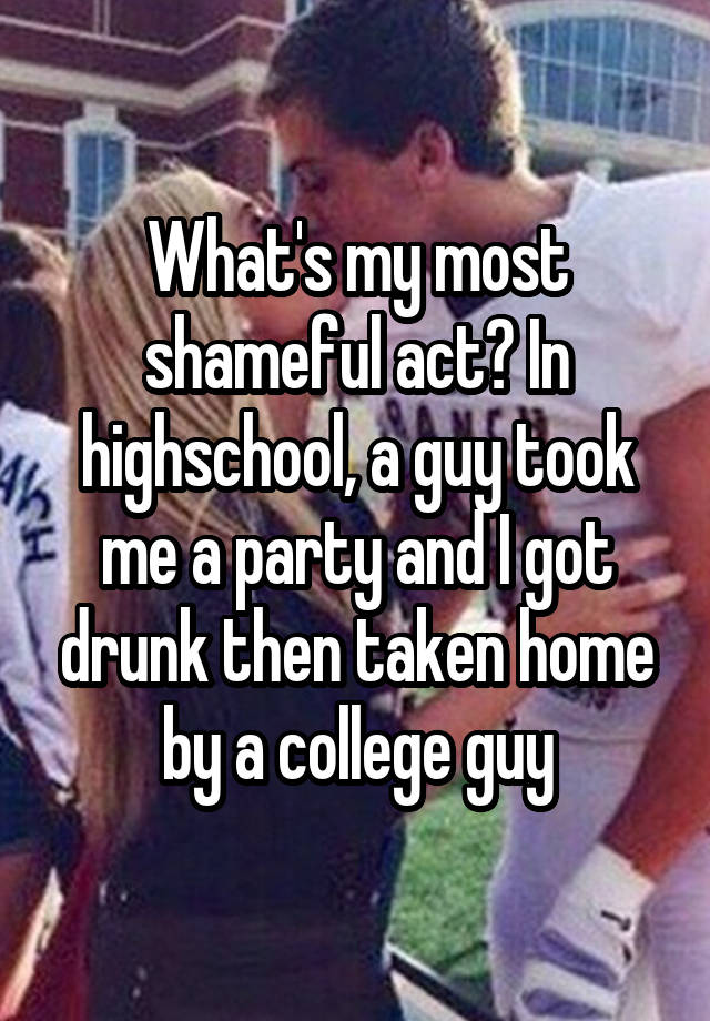 What's my most shameful act? In highschool, a guy took me a party and I got drunk then taken home by a college guy