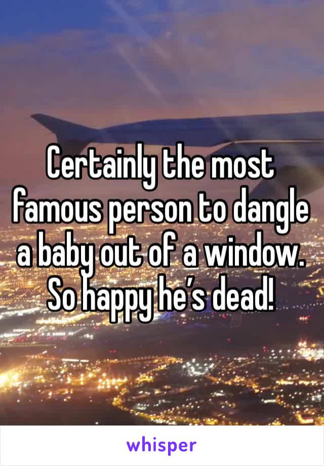 Certainly the most famous person to dangle a baby out of a window. So happy he’s dead!