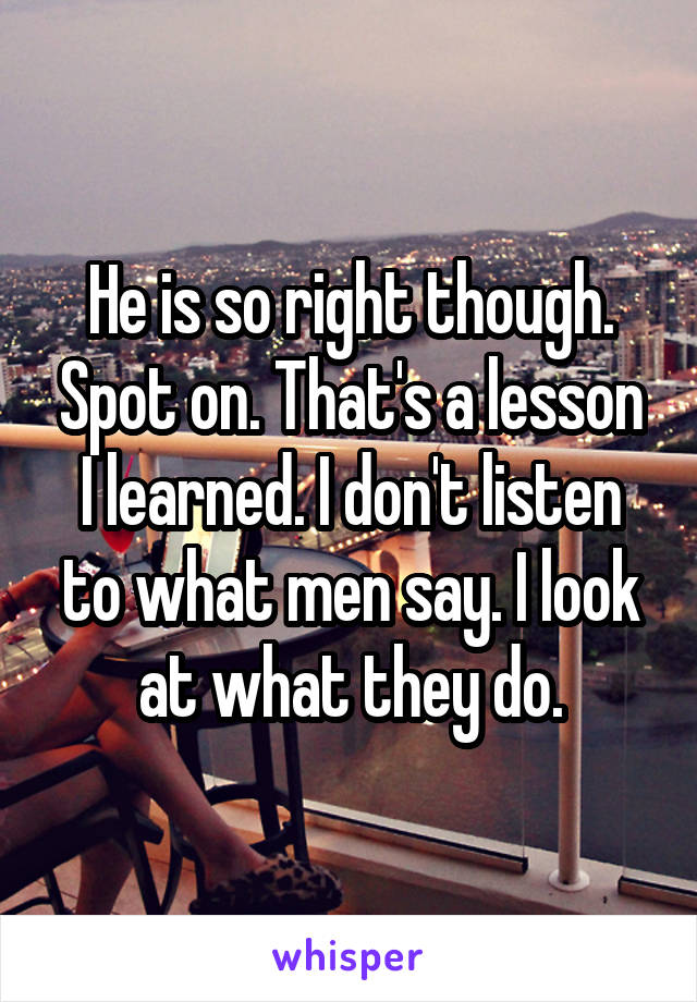 He is so right though. Spot on. That's a lesson I learned. I don't listen to what men say. I look at what they do.