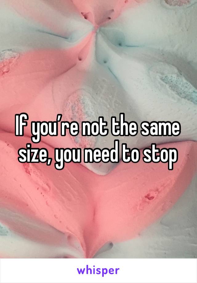 If you’re not the same size, you need to stop