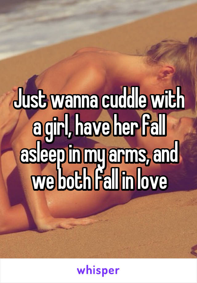 Just wanna cuddle with a girl, have her fall asleep in my arms, and we both fall in love