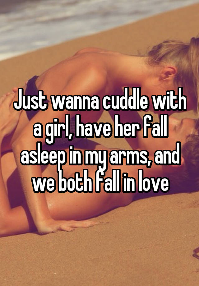 Just wanna cuddle with a girl, have her fall asleep in my arms, and we both fall in love