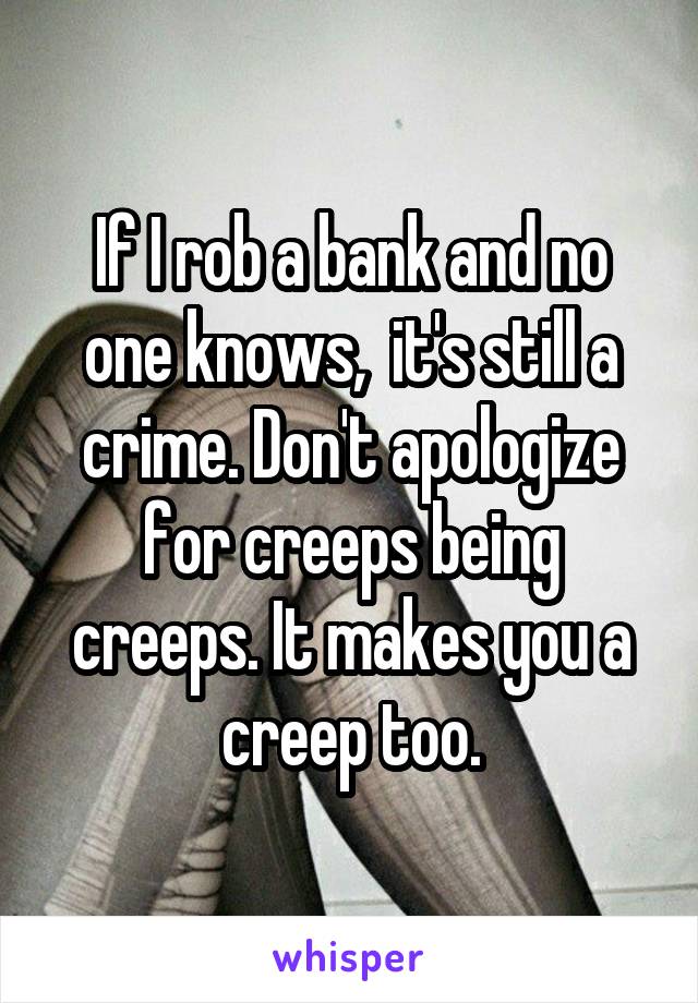 If I rob a bank and no one knows,  it's still a crime. Don't apologize for creeps being creeps. It makes you a creep too.