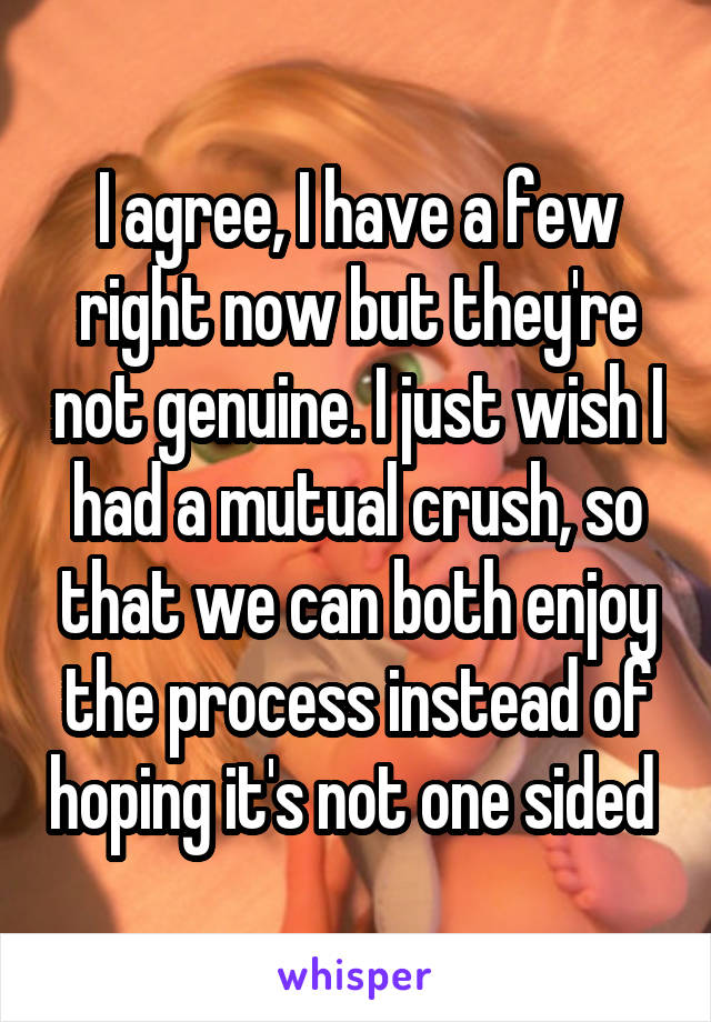 I agree, I have a few right now but they're not genuine. I just wish I had a mutual crush, so that we can both enjoy the process instead of hoping it's not one sided 