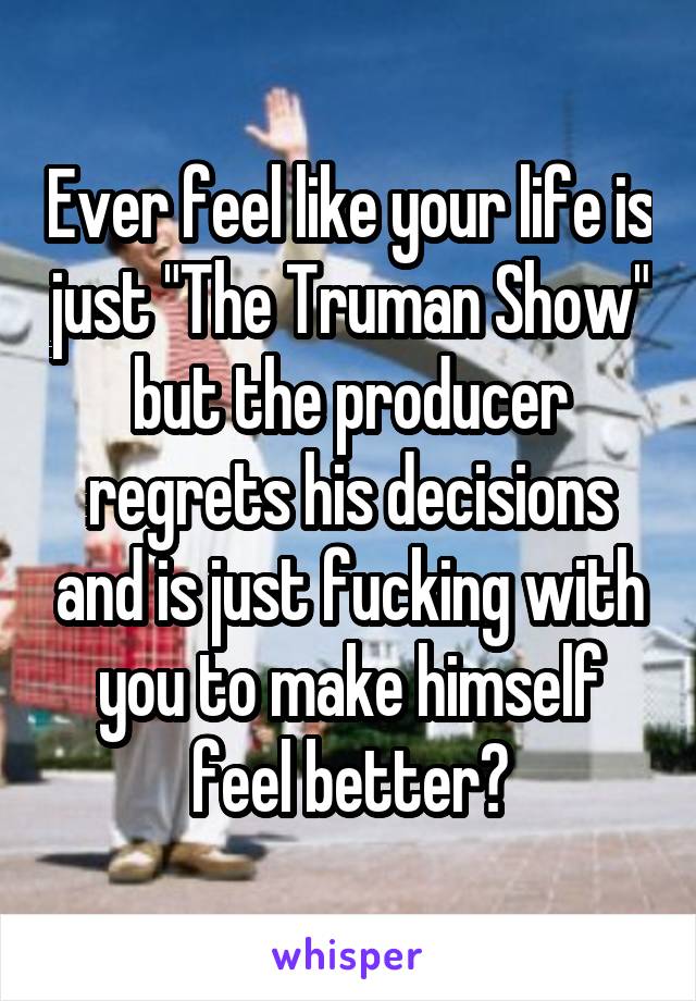 Ever feel like your life is just "The Truman Show" but the producer regrets his decisions and is just fucking with you to make himself feel better?