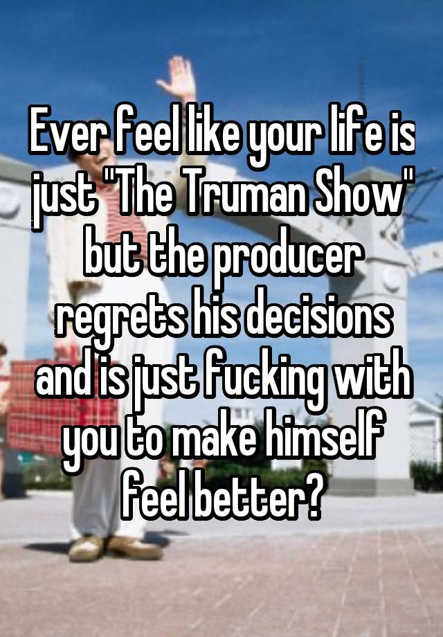 Ever feel like your life is just "The Truman Show" but the producer regrets his decisions and is just fucking with you to make himself feel better?