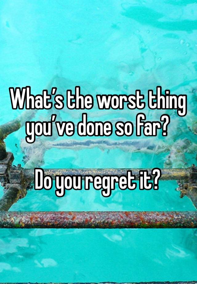 What’s the worst thing you’ve done so far?

Do you regret it?