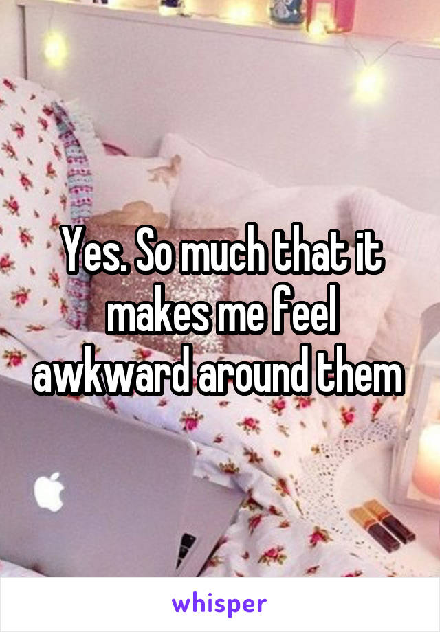 Yes. So much that it makes me feel awkward around them 