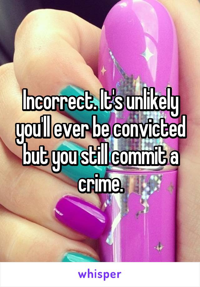 Incorrect. It's unlikely you'll ever be convicted but you still commit a crime.