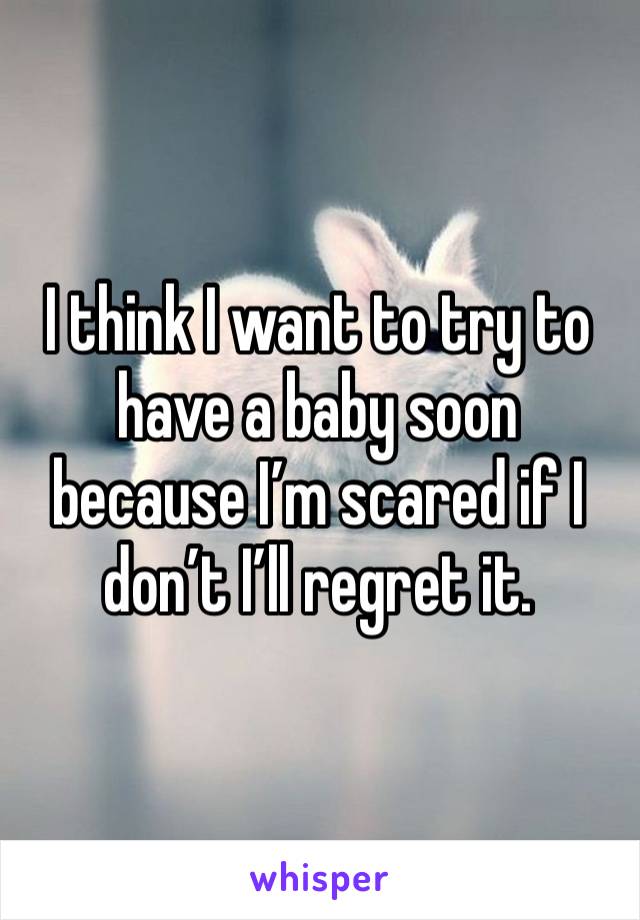 I think I want to try to have a baby soon because I’m scared if I don’t I’ll regret it. 