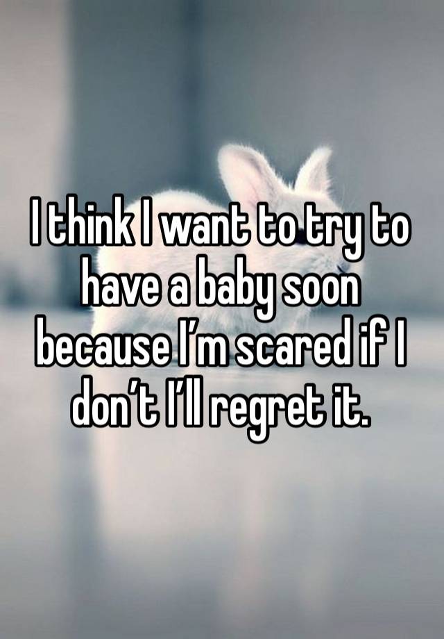 I think I want to try to have a baby soon because I’m scared if I don’t I’ll regret it. 