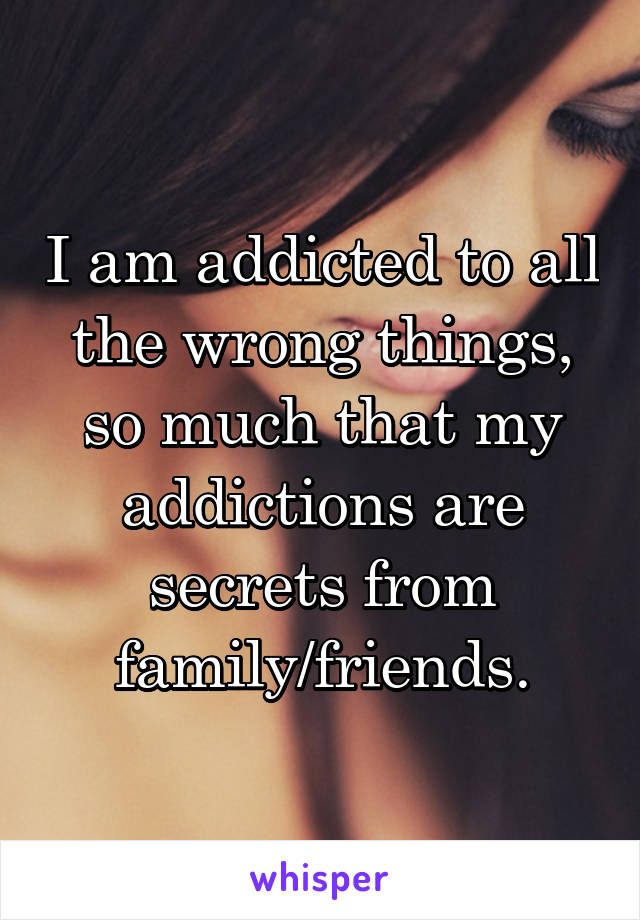 I am addicted to all the wrong things, so much that my addictions are secrets from family/friends.