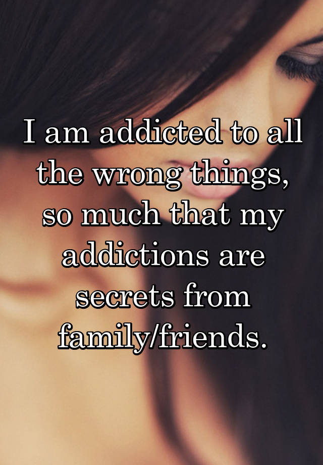 I am addicted to all the wrong things, so much that my addictions are secrets from family/friends.