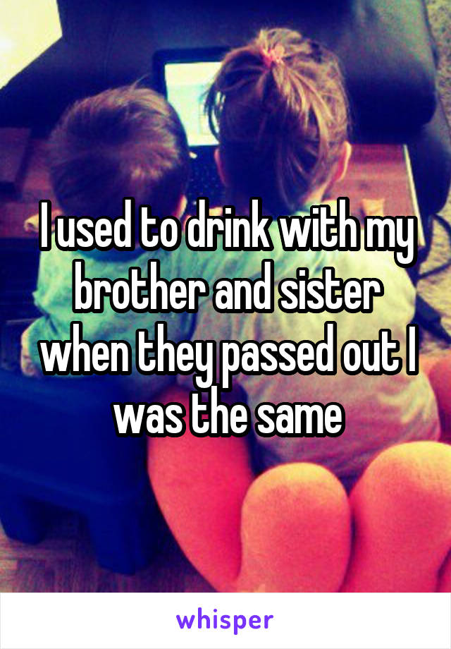 I used to drink with my brother and sister when they passed out I was the same