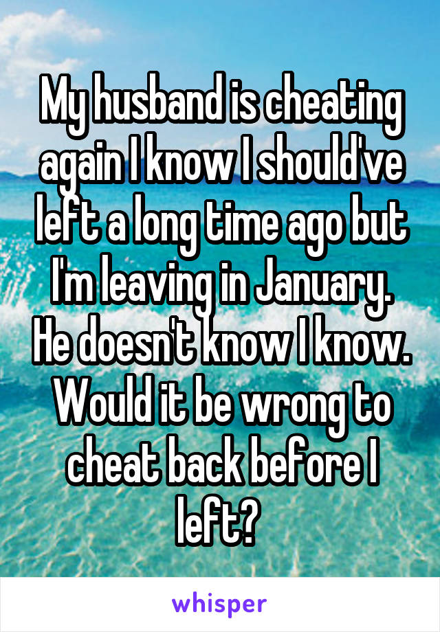 My husband is cheating again I know I should've left a long time ago but I'm leaving in January. He doesn't know I know. Would it be wrong to cheat back before I left? 