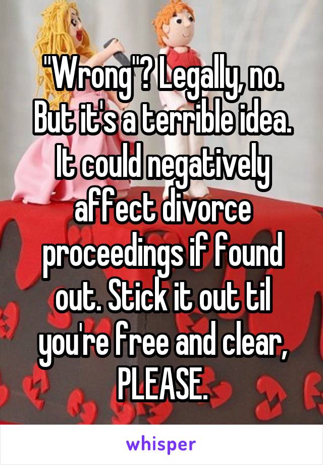 "Wrong"? Legally, no. But it's a terrible idea. It could negatively affect divorce proceedings if found out. Stick it out til you're free and clear, PLEASE.